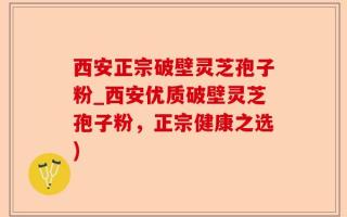 西安正宗破壁灵芝孢子粉_西安优质破壁灵芝孢子粉，正宗健康之选)
