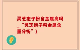 灵芝孢子粉含金属高吗_“灵芝孢子粉金属含量分析”)