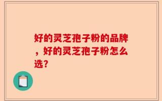 好的灵芝孢子粉的品牌，好的灵芝孢子粉怎么选？