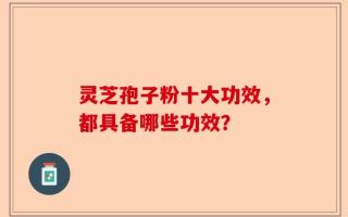 灵芝孢子粉十大功效，都具备哪些功效？