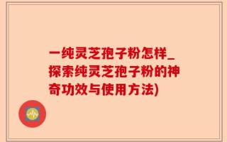 一纯灵芝孢子粉怎样_探索纯灵芝孢子粉的神奇功效与使用方法)