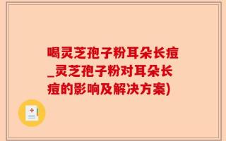 喝灵芝孢子粉耳朵长痘_灵芝孢子粉对耳朵长痘的影响及解决方案)