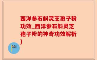 西洋参石斛灵芝孢子粉功效_西洋参石斛灵芝孢子粉的神奇功效解析)