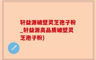 轩益源破壁灵芝孢子粉_轩益源高品质破壁灵芝孢子粉)