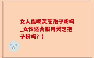 女人能喝灵芝孢子粉吗_女性适合服用灵芝孢子粉吗？)