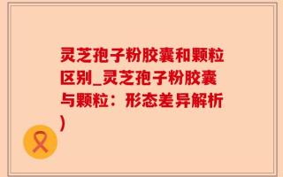 灵芝孢子粉胶囊和颗粒区别_灵芝孢子粉胶囊与颗粒：形态差异解析)