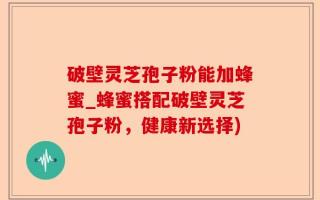 破壁灵芝孢子粉能加蜂蜜_蜂蜜搭配破壁灵芝孢子粉，健康新选择)