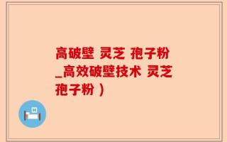 高破壁 灵芝 孢子粉_高效破壁技术 灵芝孢子粉 )