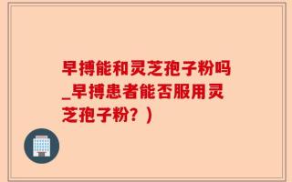 早搏能和灵芝孢子粉吗_早搏患者能否服用灵芝孢子粉？)