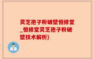 灵芝孢子粉破壁恒修堂_恒修堂灵芝孢子粉破壁技术解析)