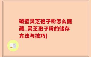 破壁灵芝孢子粉怎么储藏_灵芝孢子粉的储存方法与技巧)
