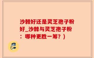 沙棘好还是灵芝孢子粉好_沙棘与灵芝孢子粉：哪种更胜一筹？)