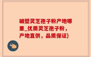 破壁灵芝孢子粉产地哪里_优质灵芝孢子粉，产地直供，品质保证)
