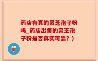 药店有真的灵芝孢子粉吗_药店出售的灵芝孢子粉是否真实可靠？)