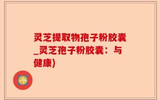 灵芝提取物孢子粉胶囊_灵芝孢子粉胶囊：与健康)