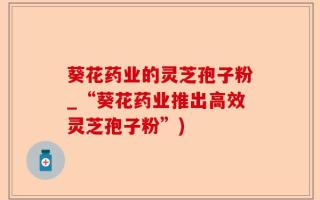 葵花药业的灵芝孢子粉_“葵花药业推出高效灵芝孢子粉”)