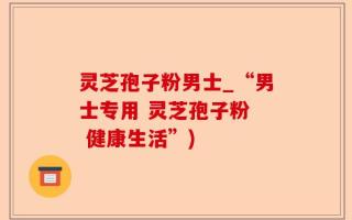 灵芝孢子粉男士_“男士专用 灵芝孢子粉  健康生活”)