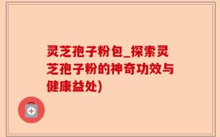 灵芝孢子粉包_探索灵芝孢子粉的神奇功效与健康益处)