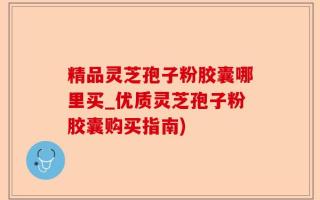精品灵芝孢子粉胶囊哪里买_优质灵芝孢子粉胶囊购买指南)