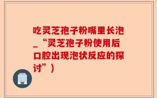 吃灵芝孢子粉嘴里长泡_“灵芝孢子粉使用后口腔出现泡状反应的探讨”)