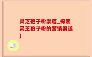 灵芝孢子粉渠道_探索灵芝孢子粉的营销渠道)