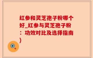 红参和灵芝孢子粉哪个好_红参与灵芝孢子粉：功效对比及选择指南)