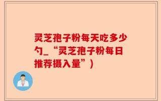 灵芝孢子粉每天吃多少勺_“灵芝孢子粉每日推荐摄入量”)