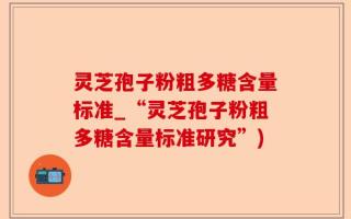 灵芝孢子粉粗多糖含量标准_“灵芝孢子粉粗多糖含量标准研究”)