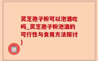 灵芝孢子粉可以泡酒吃吗_灵芝孢子粉泡酒的可行性与食用方法探讨)