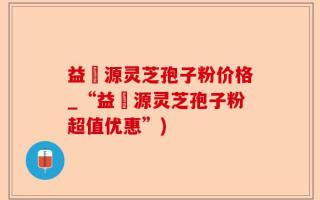 益璟源灵芝孢子粉价格_“益璟源灵芝孢子粉超值优惠”)