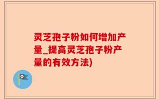 灵芝孢子粉如何增加产量_提高灵芝孢子粉产量的有效方法)