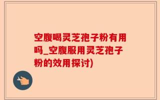 空腹喝灵芝孢子粉有用吗_空腹服用灵芝孢子粉的效用探讨)
