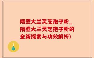 隔壁大兰灵芝孢子粉_隔壁大兰灵芝孢子粉的全新探索与功效解析)