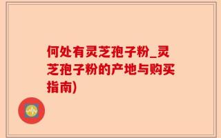 何处有灵芝孢子粉_灵芝孢子粉的产地与购买指南)
