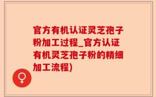 官方有机认证灵芝孢子粉加工过程_官方认证有机灵芝孢子粉的精细加工流程)