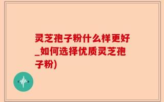 灵芝孢子粉什么样更好_如何选择优质灵芝孢子粉)