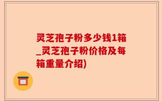 灵芝孢子粉多少钱1箱_灵芝孢子粉价格及每箱重量介绍)