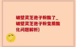 破壁灵芝孢子粉酸了_破壁灵芝孢子粉变质酸化问题解析)