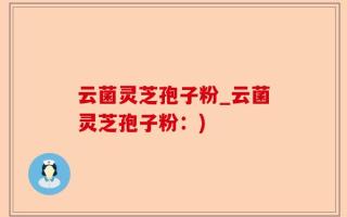 云菌灵芝孢子粉_云菌灵芝孢子粉：)