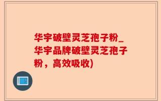 华宇破壁灵芝孢子粉_华宇品牌破壁灵芝孢子粉，高效吸收)