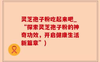 灵芝孢子粉吃起来吧_“探索灵芝孢子粉的神奇功效，开启健康生活新篇章”)