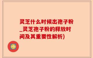 灵芝什么时候出孢子粉_灵芝孢子粉的释放时间及其重要性解析)