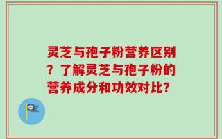 灵芝与孢子粉营养区别？了解灵芝与孢子粉的营养成分和功效对比？