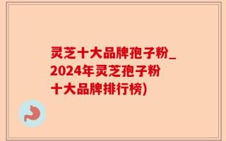 灵芝十大品牌孢子粉_2024年灵芝孢子粉十大品牌排行榜)