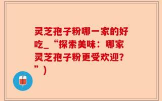 灵芝孢子粉哪一家的好吃_“探索美味：哪家灵芝孢子粉更受欢迎？”)