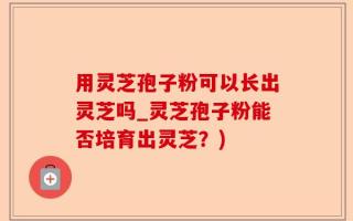 用灵芝孢子粉可以长出灵芝吗_灵芝孢子粉能否培育出灵芝？)