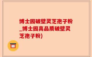 博士园破壁灵芝孢子粉_博士园高品质破壁灵芝孢子粉)
