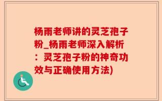 杨雨老师讲的灵芝孢子粉_杨雨老师深入解析：灵芝孢子粉的神奇功效与正确使用方法)
