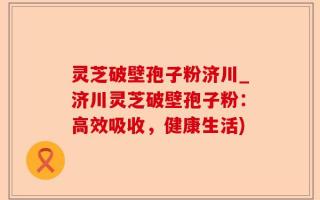 灵芝破壁孢子粉济川_济川灵芝破壁孢子粉：高效吸收，健康生活)