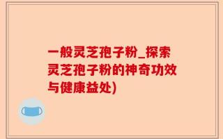 一般灵芝孢子粉_探索灵芝孢子粉的神奇功效与健康益处)